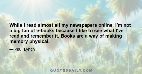 While I read almost all my newspapers online, I'm not a big fan of e-books because I like to see what I've read and remember it. Books are a way of making memory physical.