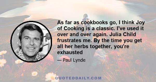 As far as cookbooks go, I think Joy of Cooking is a classic. I've used it over and over again. Julia Child frustrates me. By the time you get all her herbs together, you're exhausted