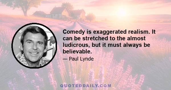 Comedy is exaggerated realism. It can be stretched to the almost ludicrous, but it must always be believable.