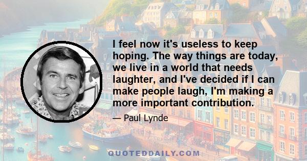 I feel now it's useless to keep hoping. The way things are today, we live in a world that needs laughter, and I've decided if I can make people laugh, I'm making a more important contribution.