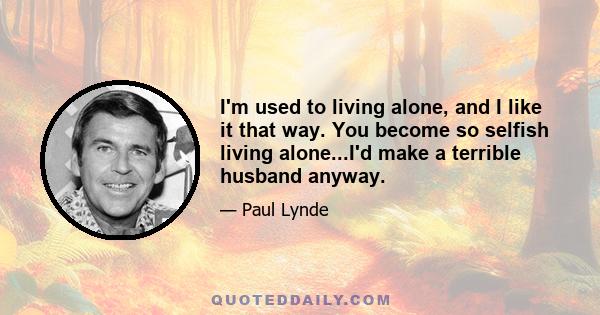 I'm used to living alone, and I like it that way. You become so selfish living alone...I'd make a terrible husband anyway.