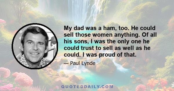 My dad was a ham, too. He could sell those women anything. Of all his sons, I was the only one he could trust to sell as well as he could. I was proud of that.