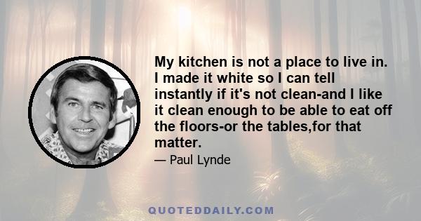 My kitchen is not a place to live in. I made it white so I can tell instantly if it's not clean-and I like it clean enough to be able to eat off the floors-or the tables,for that matter.