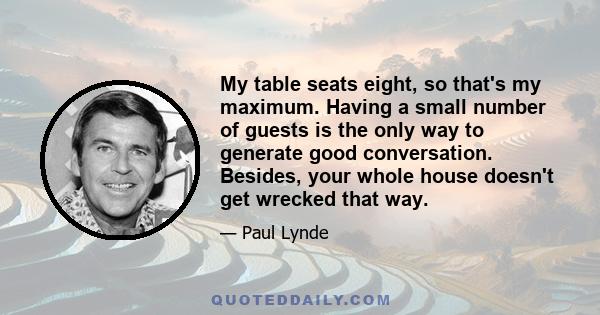 My table seats eight, so that's my maximum. Having a small number of guests is the only way to generate good conversation. Besides, your whole house doesn't get wrecked that way.