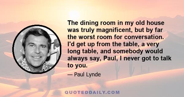 The dining room in my old house was truly magnificent, but by far the worst room for conversation. I'd get up from the table, a very long table, and somebody would always say, Paul, I never got to talk to you.