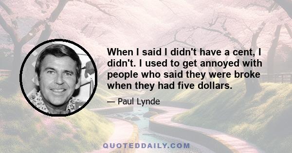 When I said I didn't have a cent, I didn't. I used to get annoyed with people who said they were broke when they had five dollars.