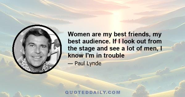 Women are my best friends, my best audience. If I look out from the stage and see a lot of men, I know I'm in trouble