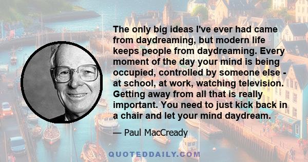 The only big ideas I've ever had came from daydreaming, but modern life keeps people from daydreaming. Every moment of the day your mind is being occupied, controlled by someone else - at school, at work, watching