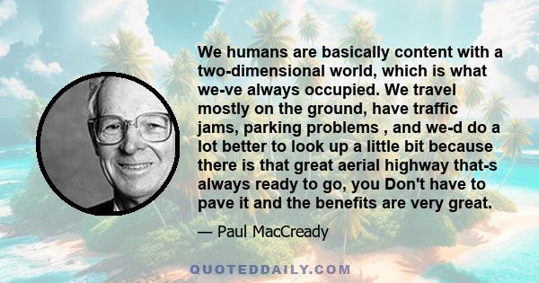 We humans are basically content with a two-dimensional world, which is what we-ve always occupied. We travel mostly on the ground, have traffic jams, parking problems , and we-d do a lot better to look up a little bit