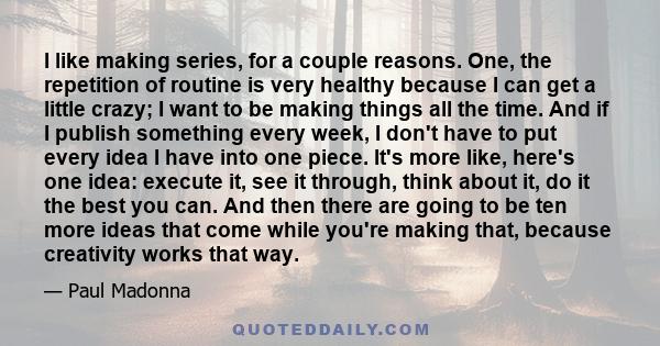 I like making series, for a couple reasons. One, the repetition of routine is very healthy because I can get a little crazy; I want to be making things all the time. And if I publish something every week, I don't have