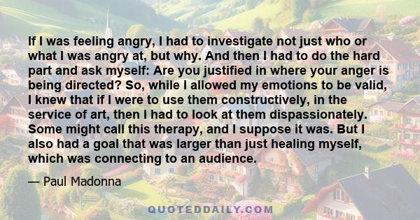 If I was feeling angry, I had to investigate not just who or what I was angry at, but why. And then I had to do the hard part and ask myself: Are you justified in where your anger is being directed? So, while I allowed