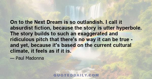 On to the Next Dream is so outlandish. I call it absurdist fiction, because the story is utter hyperbole. The story builds to such an exaggerated and ridiculous pitch that there's no way it can be true - and yet,