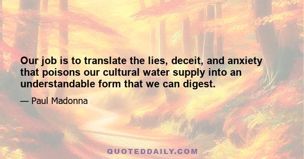 Our job is to translate the lies, deceit, and anxiety that poisons our cultural water supply into an understandable form that we can digest.