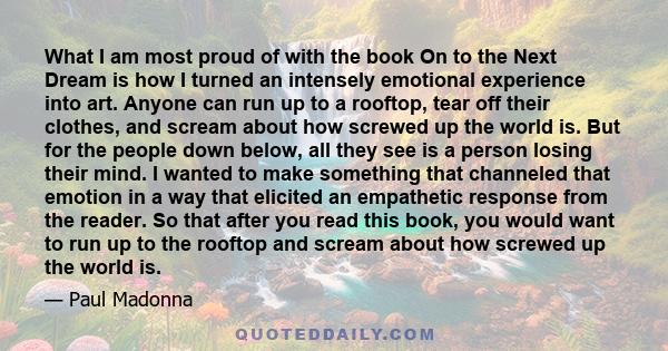 What I am most proud of with the book On to the Next Dream is how I turned an intensely emotional experience into art. Anyone can run up to a rooftop, tear off their clothes, and scream about how screwed up the world