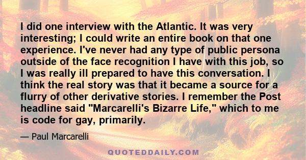 I did one interview with the Atlantic. It was very interesting; I could write an entire book on that one experience. I've never had any type of public persona outside of the face recognition I have with this job, so I