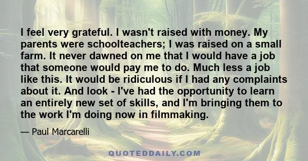 I feel very grateful. I wasn't raised with money. My parents were schoolteachers; I was raised on a small farm. It never dawned on me that I would have a job that someone would pay me to do. Much less a job like this.