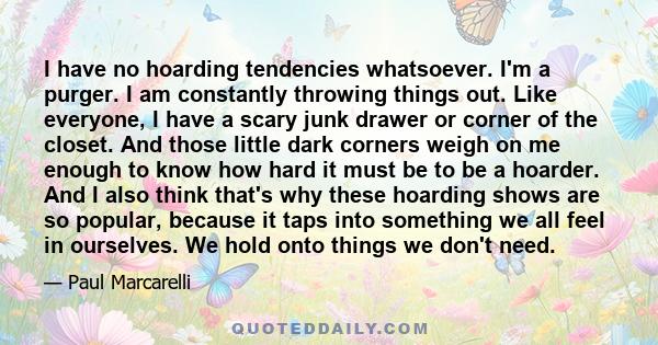 I have no hoarding tendencies whatsoever. I'm a purger. I am constantly throwing things out. Like everyone, I have a scary junk drawer or corner of the closet. And those little dark corners weigh on me enough to know