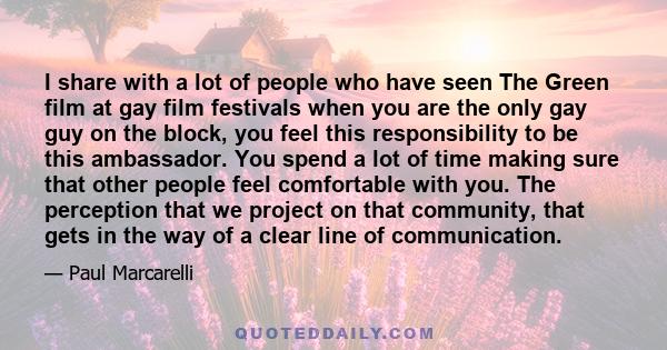 I share with a lot of people who have seen The Green film at gay film festivals when you are the only gay guy on the block, you feel this responsibility to be this ambassador. You spend a lot of time making sure that