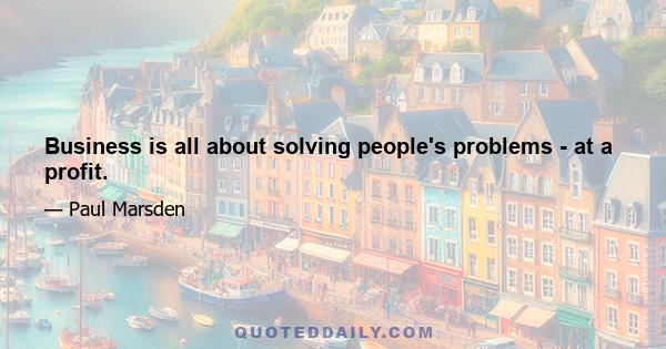 Business is all about solving people's problems - at a profit.