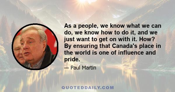 As a people, we know what we can do, we know how to do it, and we just want to get on with it. How? By ensuring that Canada's place in the world is one of influence and pride.