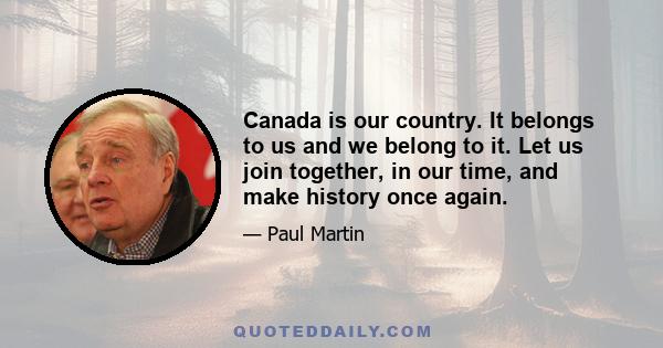 Canada is our country. It belongs to us and we belong to it. Let us join together, in our time, and make history once again.