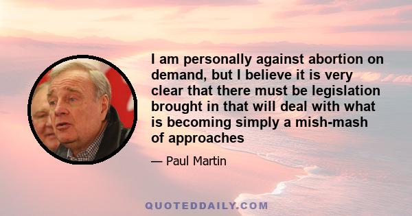 I am personally against abortion on demand, but I believe it is very clear that there must be legislation brought in that will deal with what is becoming simply a mish-mash of approaches