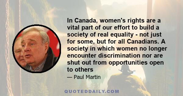 In Canada, women's rights are a vital part of our effort to build a society of real equality - not just for some, but for all Canadians. A society in which women no longer encounter discrimination nor are shut out from