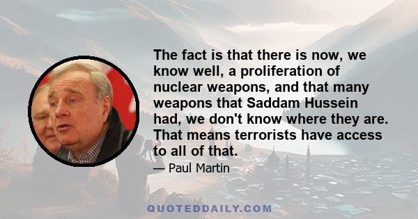 The fact is that there is now, we know well, a proliferation of nuclear weapons, and that many weapons that Saddam Hussein had, we don't know where they are. That means terrorists have access to all of that.