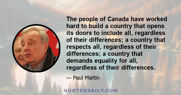 The people of Canada have worked hard to build a country that opens its doors to include all, regardless of their differences; a country that respects all, regardless of their differences; a country that demands