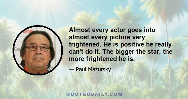 Almost every actor goes into almost every picture very frightened. He is positive he really can't do it. The bigger the star, the more frightened he is.