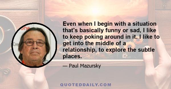 Even when I begin with a situation that's basically funny or sad, I like to keep poking around in it. I like to get into the middle of a relationship, to explore the subtle places.