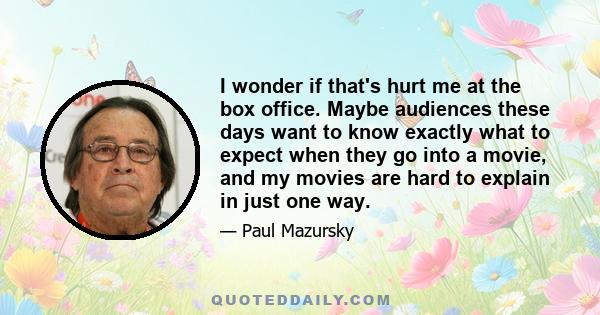 I wonder if that's hurt me at the box office. Maybe audiences these days want to know exactly what to expect when they go into a movie, and my movies are hard to explain in just one way.