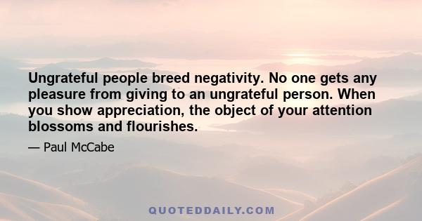 Ungrateful people breed negativity. No one gets any pleasure from giving to an ungrateful person. When you show appreciation, the object of your attention blossoms and flourishes.