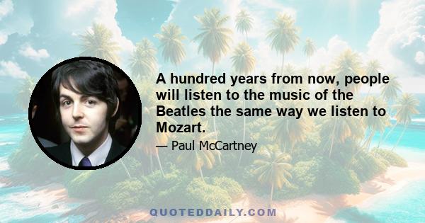 A hundred years from now, people will listen to the music of the Beatles the same way we listen to Mozart.