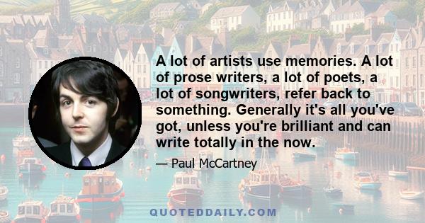 A lot of artists use memories. A lot of prose writers, a lot of poets, a lot of songwriters, refer back to something. Generally it's all you've got, unless you're brilliant and can write totally in the now.