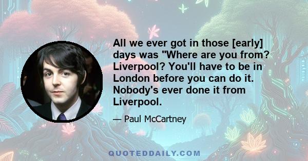 All we ever got in those [early] days was Where are you from? Liverpool? You'll have to be in London before you can do it. Nobody's ever done it from Liverpool.