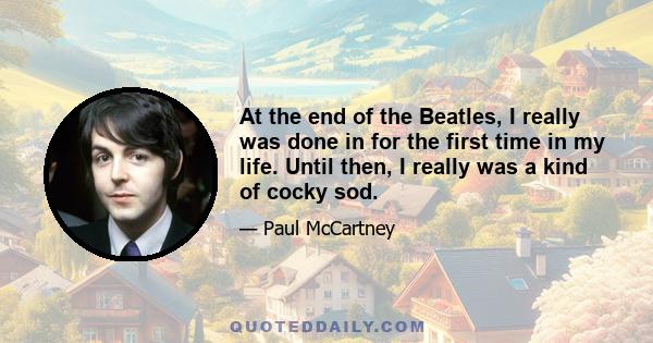 At the end of the Beatles, I really was done in for the first time in my life. Until then, I really was a kind of cocky sod.