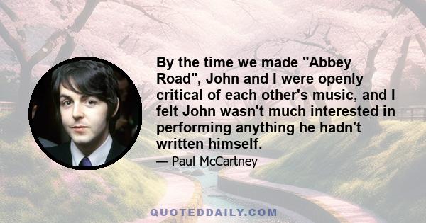 By the time we made Abbey Road, John and I were openly critical of each other's music, and I felt John wasn't much interested in performing anything he hadn't written himself.