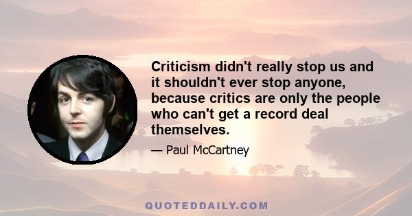 Criticism didn't really stop us and it shouldn't ever stop anyone, because critics are only the people who can't get a record deal themselves.