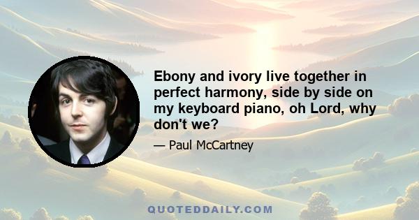 Ebony and ivory live together in perfect harmony, side by side on my keyboard piano, oh Lord, why don't we?