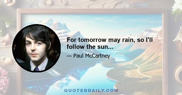 For tomorrow may rain, so I'll follow the sun...