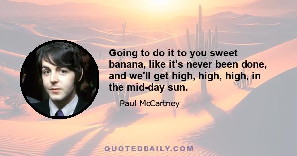 Going to do it to you sweet banana, like it's never been done, and we'll get high, high, high, in the mid-day sun.