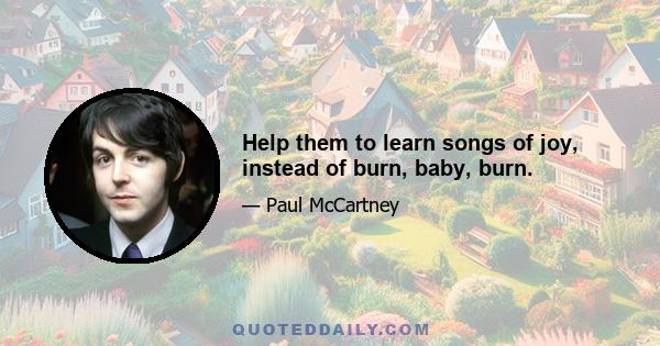 Help them to learn songs of joy, instead of burn, baby, burn.