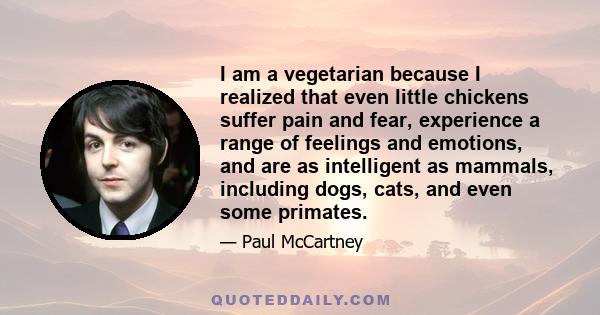 I am a vegetarian because I realized that even little chickens suffer pain and fear, experience a range of feelings and emotions, and are as intelligent as mammals, including dogs, cats, and even some primates.