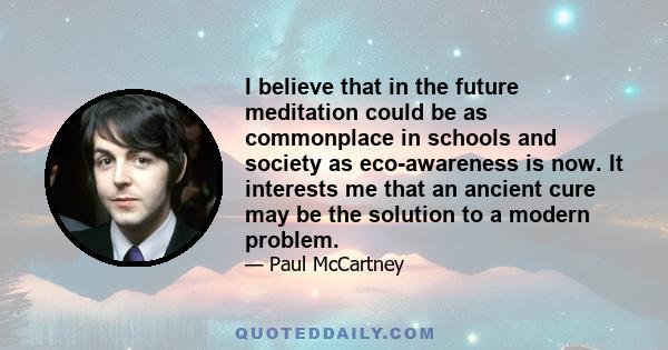 I believe that in the future meditation could be as commonplace in schools and society as eco-awareness is now. It interests me that an ancient cure may be the solution to a modern problem.