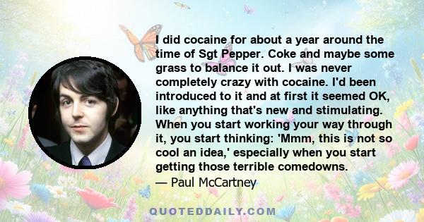 I did cocaine for about a year around the time of Sgt Pepper. Coke and maybe some grass to balance it out. I was never completely crazy with cocaine. I'd been introduced to it and at first it seemed OK, like anything