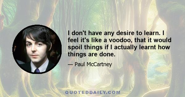 I don't have any desire to learn. I feel it's like a voodoo, that it would spoil things if I actually learnt how things are done.