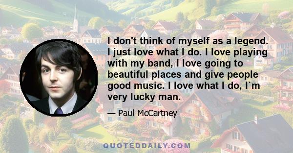 I don't think of myself as a legend. I just love what I do. I love playing with my band, I love going to beautiful places and give people good music. I love what I do, I`m very lucky man.