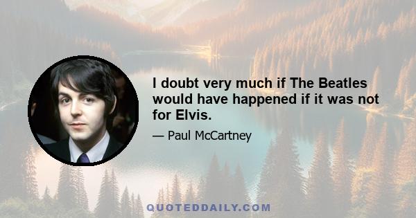 I doubt very much if The Beatles would have happened if it was not for Elvis.