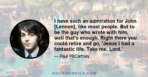 I have such an admiration for John [Lennon], like most people. But to be the guy who wrote with him, well that's enough. Right there you could retire and go, 'Jesus I had a fantastic life. Take me, Lord.'